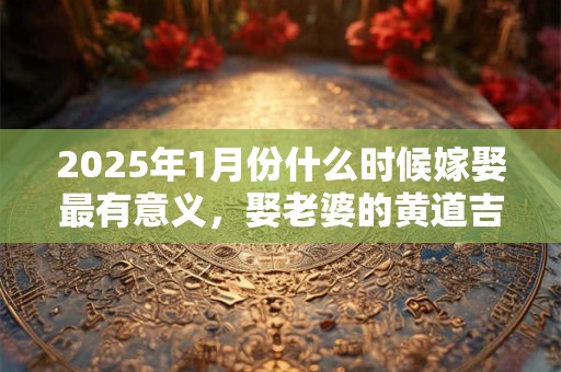 2025年1月份什么时候嫁娶最有意义，娶老婆的黄道吉日