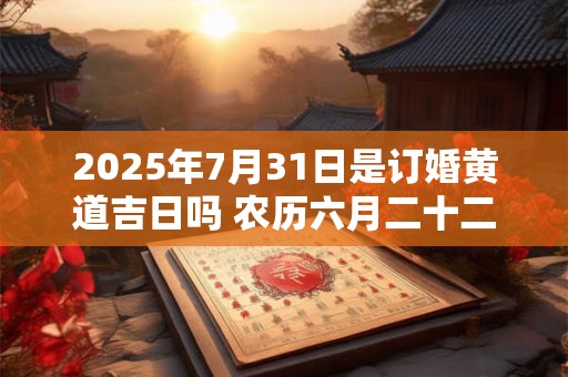2025年7月31日是订婚黄道吉日吗 农历六月二十二日子好吗