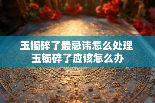 玉镯碎了最忌讳怎么处理 玉镯碎了应该怎么办
