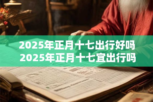 2025年正月十七出行好吗 2025年正月十七宜出行吗