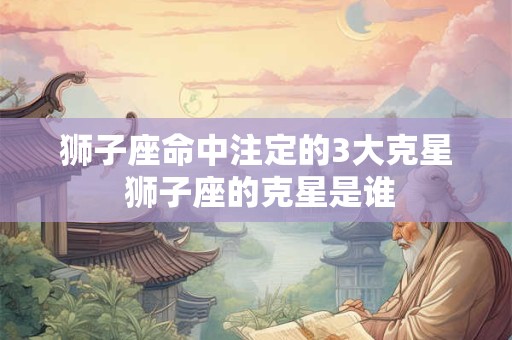 狮子座命中注定的3大克星 狮子座的克星是谁