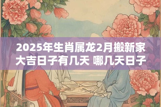 2025年生肖属龙2月搬新家大吉日子有几天 哪几天日子好 2025年生肖属龙2月搬新家大吉日子有几天 哪几天日子好