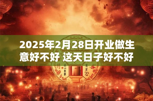 2025年2月28日开业做生意好不好 这天日子好不好