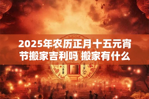2025年农历正月十五元宵节搬家吉利吗 搬家有什么讲究