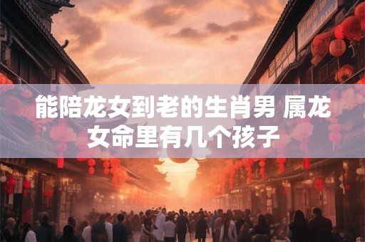 能陪龙女到老的生肖男 属龙女命里有几个孩子