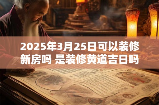 2025年3月25日可以装修新房吗 是装修黄道吉日吗