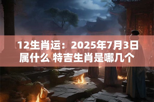 12生肖运：2025年7月3日属什么 特吉生肖是哪几个