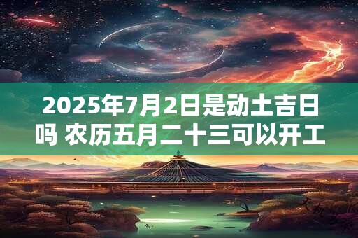 2025年7月2日是动土吉日吗 农历五月二十三可以开工动土吗
