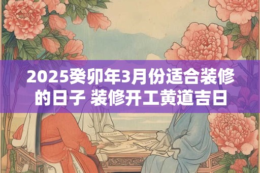 2025癸卯年3月份适合装修的日子 装修开工黄道吉日