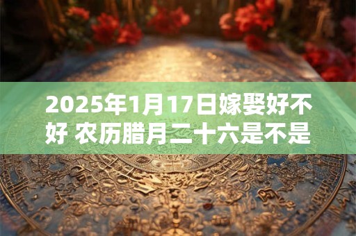 2025年1月17日嫁娶好不好 农历腊月二十六是不是结婚吉日