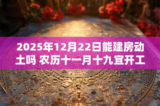 2025年12月22日能建房动土吗 农历十一月十九宜开工吗