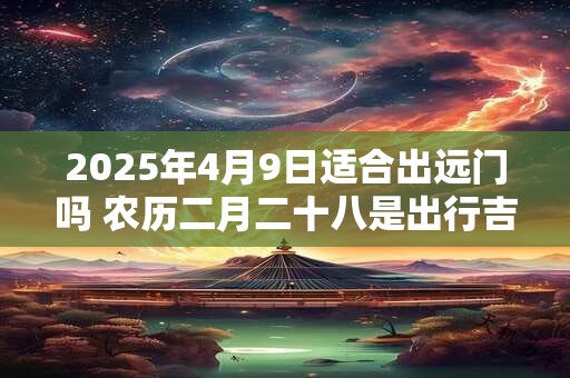 2025年4月9日适合出远门吗 农历二月二十八是出行吉日吗
