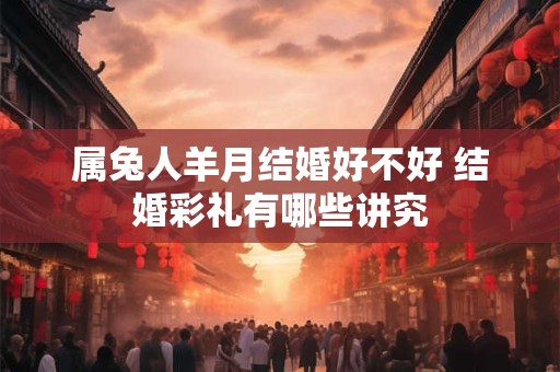 属兔人羊月结婚好不好 结婚彩礼有哪些讲究 属兔人羊月结婚好不好 结婚彩礼有哪些讲究