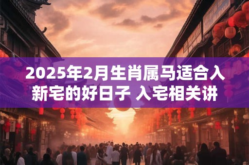 2025年2月生肖属马适合入新宅的好日子 入宅相关讲究