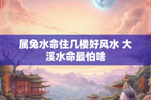 属兔水命住几楼好风水 大溪水命最怕啥