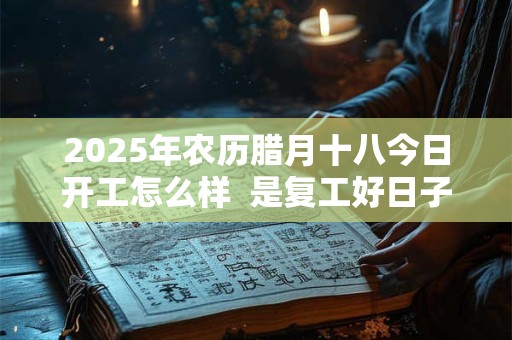 2025年农历腊月十八今日开工怎么样  是复工好日子吗 2025年农历腊月十八今日开工怎么样  是复工好日子吗