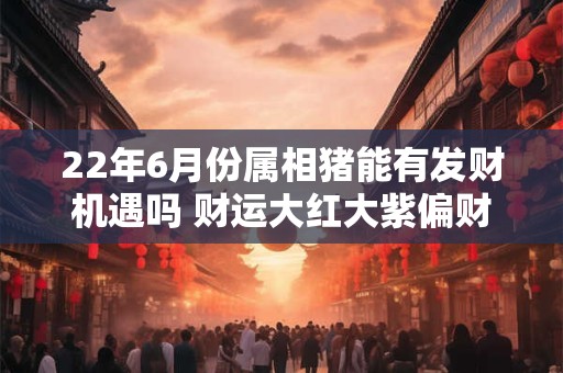 22年6月份属相猪能有发财机遇吗 财运大红大紫偏财爆发