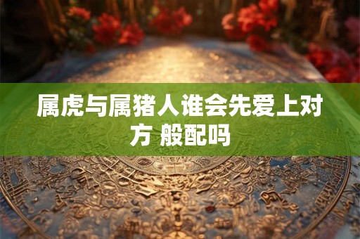 属虎与属猪人谁会先爱上对方 般配吗 属虎与属猪人谁会先爱上对方 般配吗