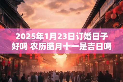 2025年1月23日订婚日子好吗 农历腊月十一是吉日吗