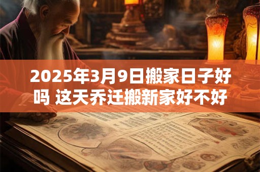 2025年3月9日搬家日子好吗 这天乔迁搬新家好不好