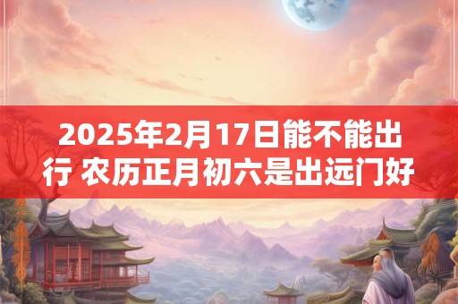 2025年2月17日能不能出行 农历正月初六是出远门好日子吗