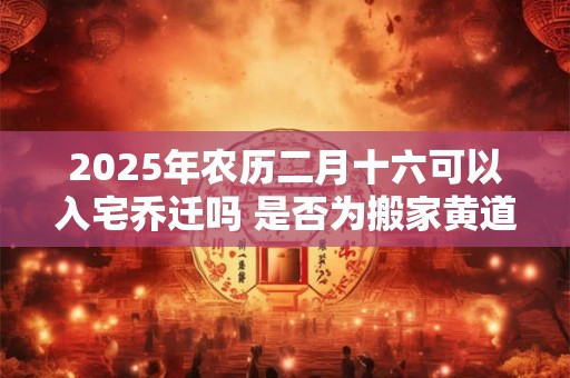 2025年农历二月十六可以入宅乔迁吗 是否为搬家黄道吉日