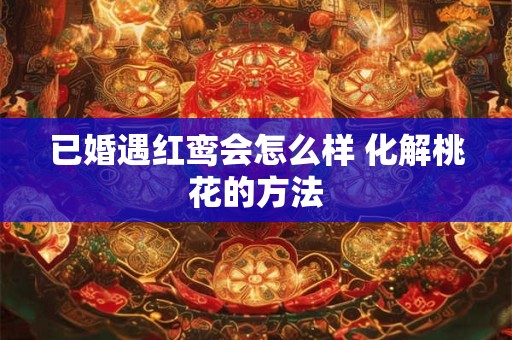 已婚遇红鸾会怎么样 化解桃花的方法