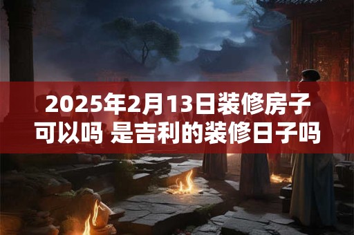 2025年2月13日装修房子可以吗 是吉利的装修日子吗