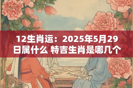 12生肖运：2025年5月29日属什么 特吉生肖是哪几个