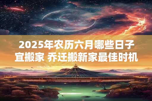 详细阅读:2025年农历六月哪些日子宜搬家 乔迁搬新家最佳时机 2025年农历六月哪些日子宜搬家 乔迁搬新家最佳时机