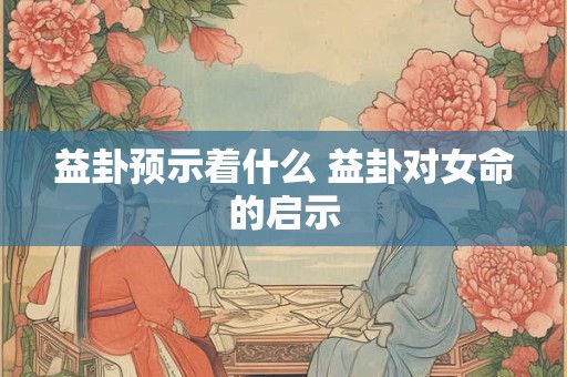 益卦预示着什么 益卦对女命的启示 益卦预示着什么 益卦对女命的启示