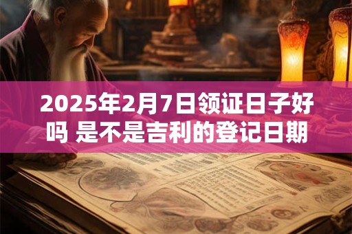 2025年2月7日领证日子好吗 是不是吉利的登记日期