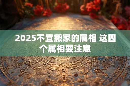 2025不宜搬家的属相 这四个属相要注意