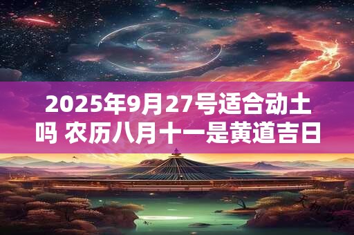 2025年9月27号适合动土吗 农历八月十一是黄道吉日吗