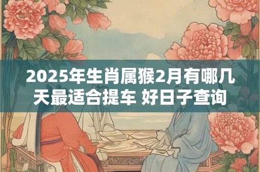 2025年生肖属猴2月有哪几天最适合提车 好日子查询