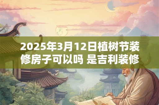 2025年3月12日植树节装修房子可以吗 是吉利装修日子吗