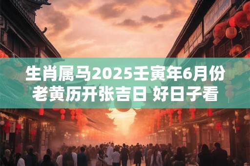详细阅读:生肖属马2025壬寅年6月份老黄历开张吉日 好日子看八字 生肖属马2025壬寅年6月份老黄历开张吉日 好日子看八字