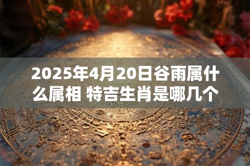 2025年4月20日谷雨属什么属相 特吉生肖是哪几个