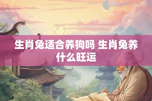 生肖兔适合养狗吗 生肖兔养什么旺运 生肖兔适合养狗吗 生肖兔养什么旺运