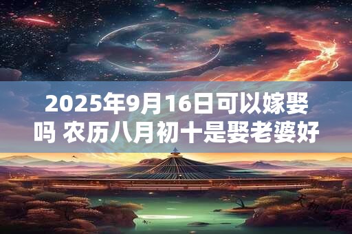 2025年9月16日可以嫁娶吗 农历八月初十是娶老婆好日子吗
