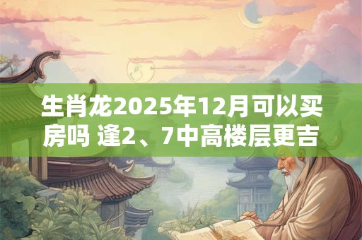 生肖龙2025年12月可以买房吗 逢2、7中高楼层更吉利