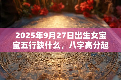 2025年9月27日出生女宝宝五行缺什么，八字高分起名字