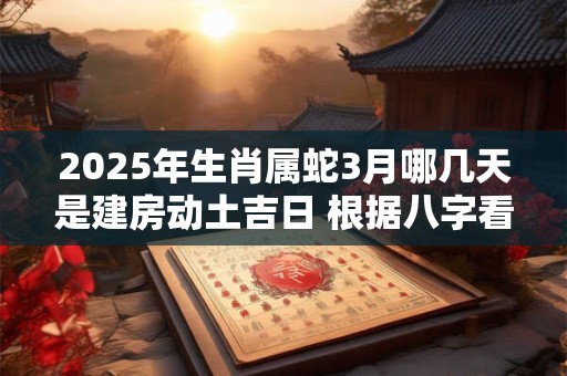 2025年生肖属蛇3月哪几天是建房动土吉日 根据八字看日子
