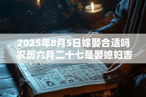 2025年8月5日嫁娶合适吗 农历六月二十七是娶媳妇吉日吗