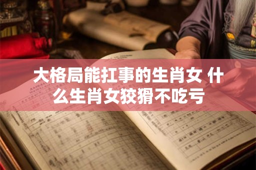 大格局能扛事的生肖女 什么生肖女狡猾不吃亏