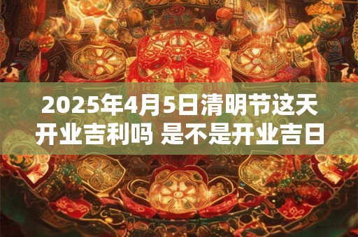 2025年4月5日清明节这天开业吉利吗 是不是开业吉日