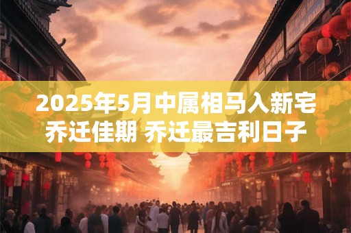 2025年5月中属相马入新宅乔迁佳期 乔迁最吉利日子