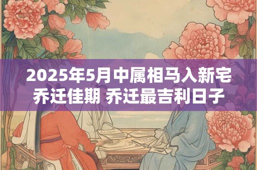 2025年5月中属相马入新宅乔迁佳期 乔迁最吉利日子
