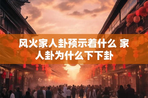风火家人卦预示着什么 家人卦为什么下下卦
