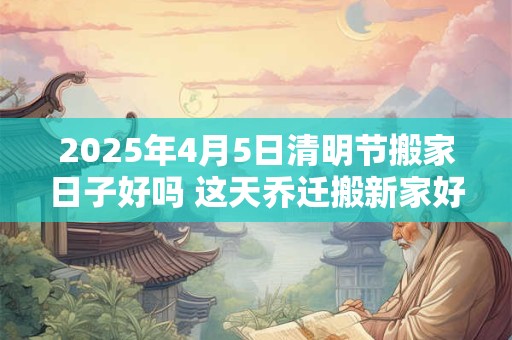 详细阅读:2025年4月5日清明节搬家日子好吗 这天乔迁搬新家好不好 2025年4月5日清明节搬家日子好吗 这天乔迁搬新家好不好